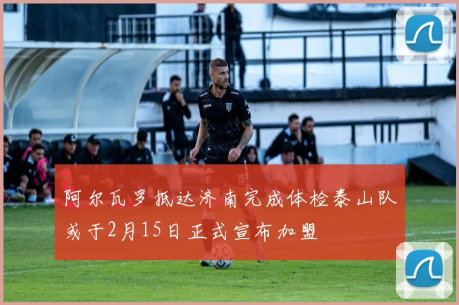 阿尔瓦罗抵达济南完成体检泰山队或于2月15日正式宣布加盟