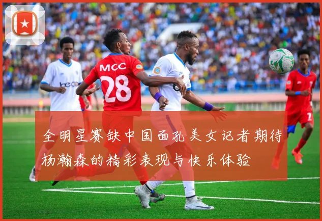 全明星赛缺中国面孔美女记者期待杨瀚森的精彩表现与快乐体验