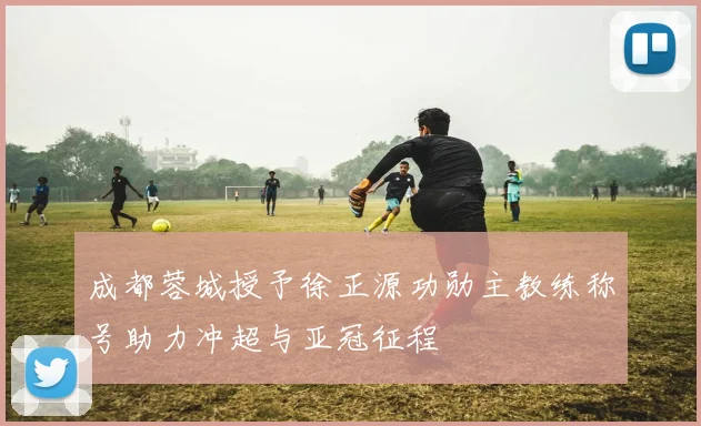 成都蓉城授予徐正源功勋主教练称号助力冲超与亚冠征程