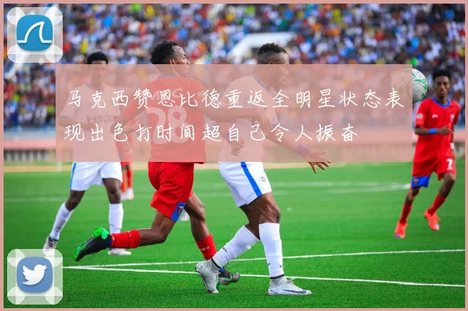 马克西赞恩比德重返全明星状态表现出色打时间超自己令人振奋