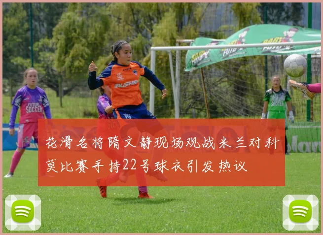 花滑名将隋文静现场观战米兰对科莫比赛手持22号球衣引发热议