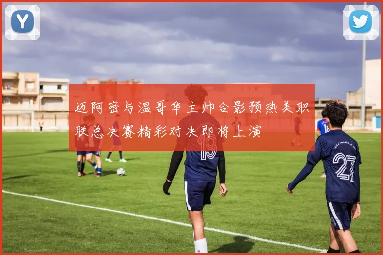 迈阿密与温哥华主帅合影预热美职联总决赛精彩对决即将上演