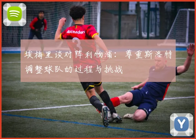 埃梅里谈对阵利物浦：尊重斯洛特调整球队的过程与挑战