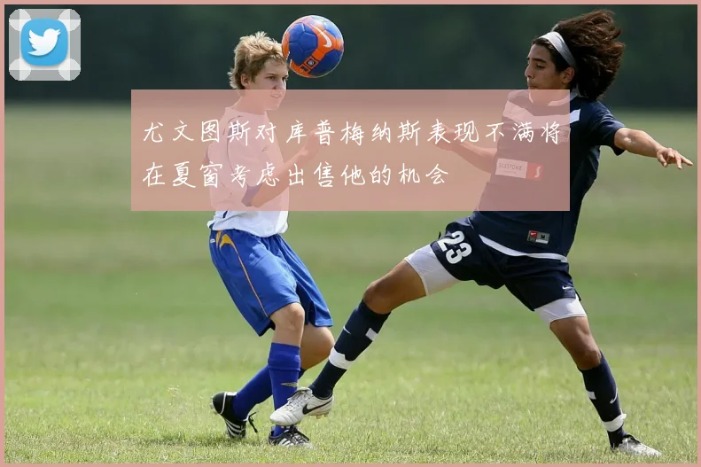 尤文图斯对库普梅纳斯表现不满将在夏窗考虑出售他的机会