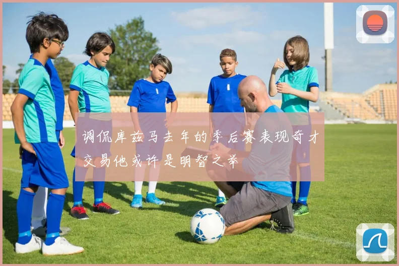 调侃库兹马去年的季后赛表现奇才交易他或许是明智之举