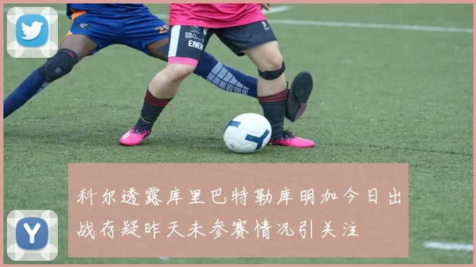 科尔透露库里巴特勒库明加今日出战存疑昨天未参赛情况引关注