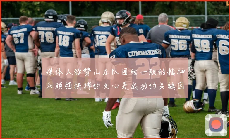 媒体人称赞山东队团结一致的精神和顽强拼搏的决心是成功的关键因素