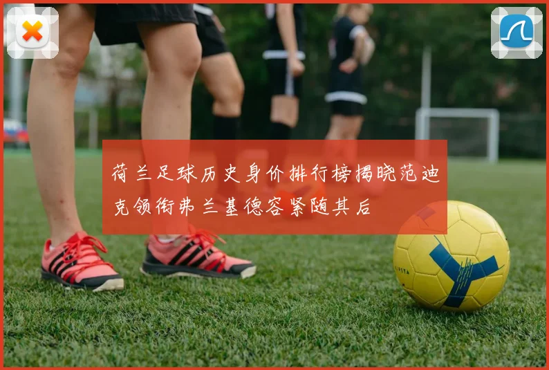 荷兰足球历史身价排行榜揭晓范迪克领衔弗兰基德容紧随其后
