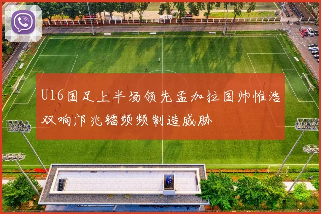 U16国足上半场领先孟加拉国帅惟浩双响邝兆镭频频制造威胁