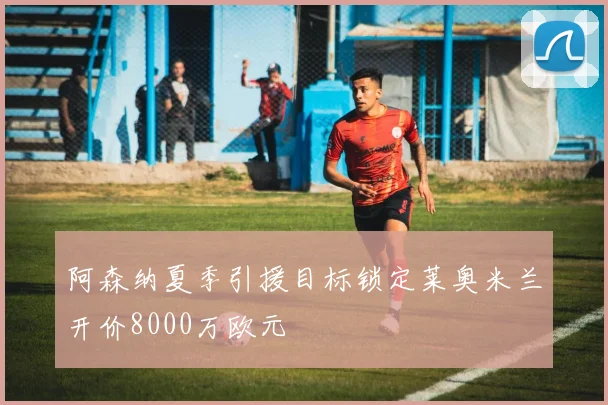 阿森纳夏季引援目标锁定莱奥米兰开价8000万欧元