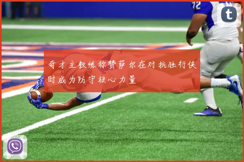 奇才主教练称赞萨尔在对抗独行侠时成为防守核心力量