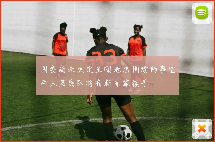 国安尚未决定王刚池忠国续约事宜两人若离队将有新东家接手