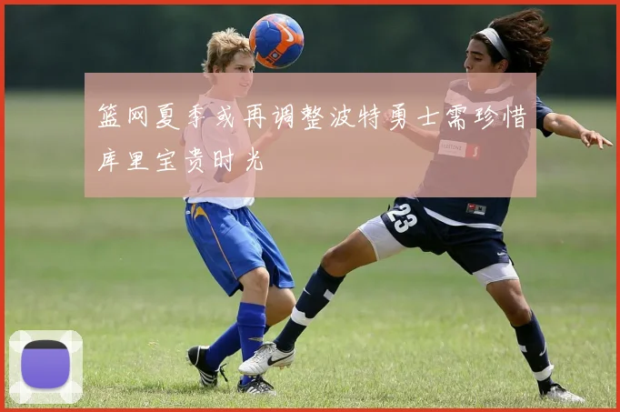 篮网夏季或再调整波特勇士需珍惜库里宝贵时光