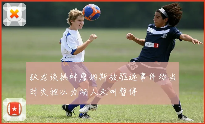 狄龙谈挑衅詹姆斯被驱逐事件称当时失控以为湖人未叫暂停