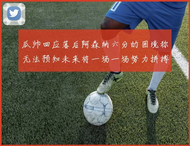 瓜帅回应落后阿森纳六分的困境称无法预知未来将一场一场努力拼搏