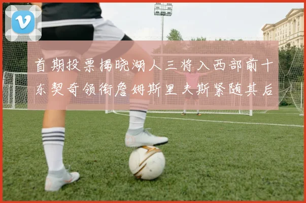 首期投票揭晓湖人三将入西部前十东契奇领衔詹姆斯里夫斯紧随其后