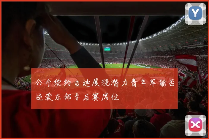 公牛续约吉迪展现潜力青年军能否逆袭东部季后赛席位