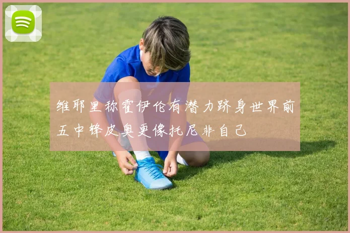 维耶里称霍伊伦有潜力跻身世界前五中锋皮奥更像托尼非自己