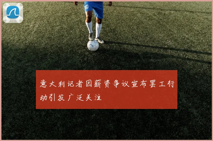 意大利记者因薪资争议宣布罢工行动引发广泛关注