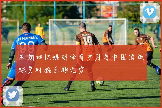 布朗回忆姚明传奇岁月与中国顶级球员对抗乐趣无穷