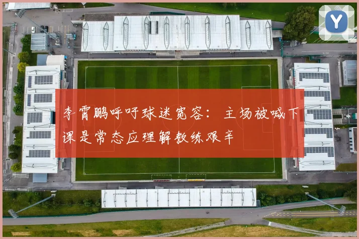 李霄鹏呼吁球迷宽容：主场被喊下课是常态应理解教练艰辛