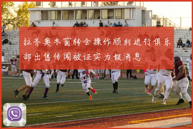 拉齐奥冬窗转会操作顺利进行俱乐部出售传闻被证实为假消息
