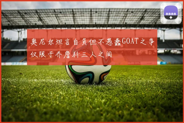 奥尼尔坦言自负但不愚蠢GOAT之争仅限于乔詹科三人之间