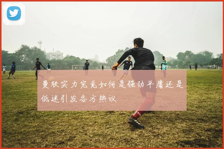 曼联实力究竟如何是强劲平庸还是低迷引发各方热议
