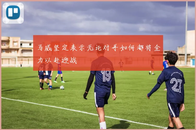 马威坚定表示无论对手如何都将全力以赴迎战