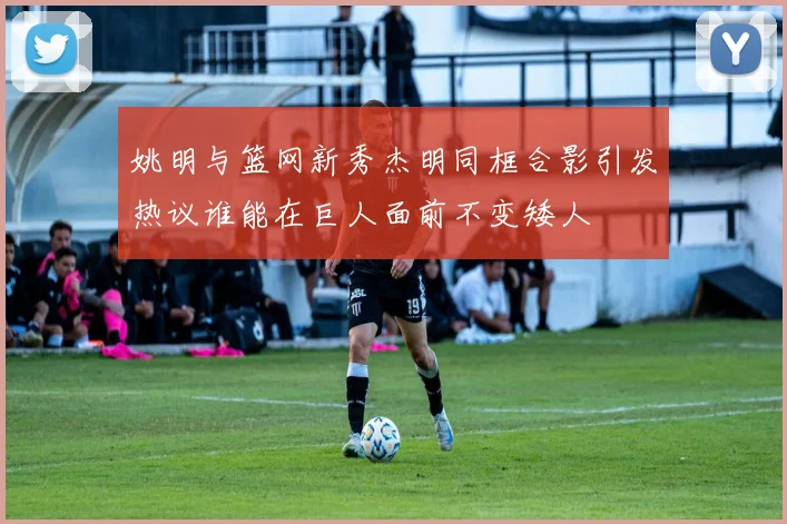 姚明与篮网新秀杰明同框合影引发热议谁能在巨人面前不变矮人