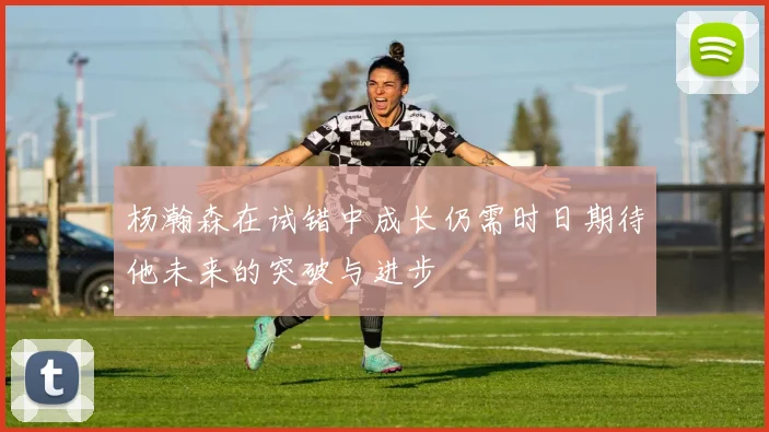 杨瀚森在试错中成长仍需时日期待他未来的突破与进步