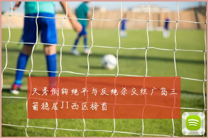 天秀倒钩绝平与反绝杀交织广岛三箭稳居J1西区榜首