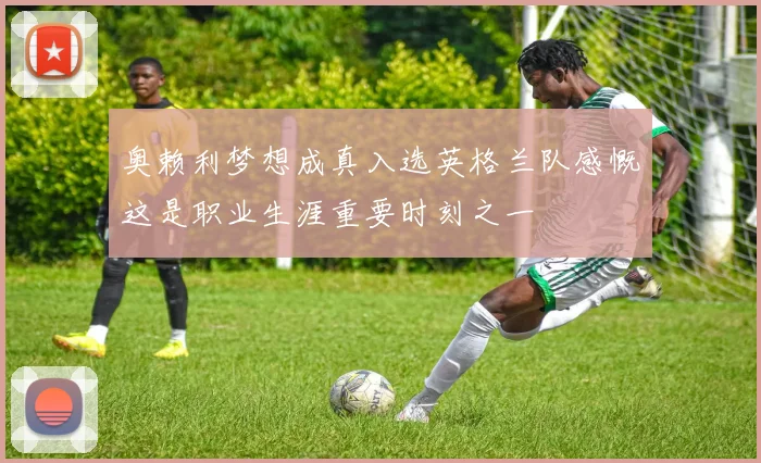 奥赖利梦想成真入选英格兰队感慨这是职业生涯重要时刻之一