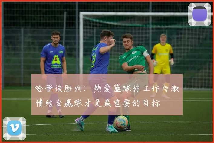 哈登谈胜利：热爱篮球将工作与激情结合赢球才是最重要的目标